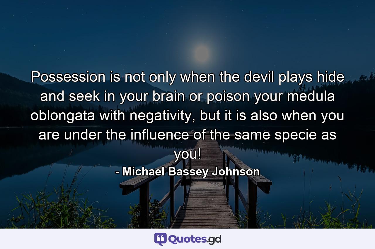 Possession is not only when the devil plays hide and seek in your brain or poison your medula oblongata with negativity, but it is also when you are under the influence of the same specie as you! - Quote by Michael Bassey Johnson