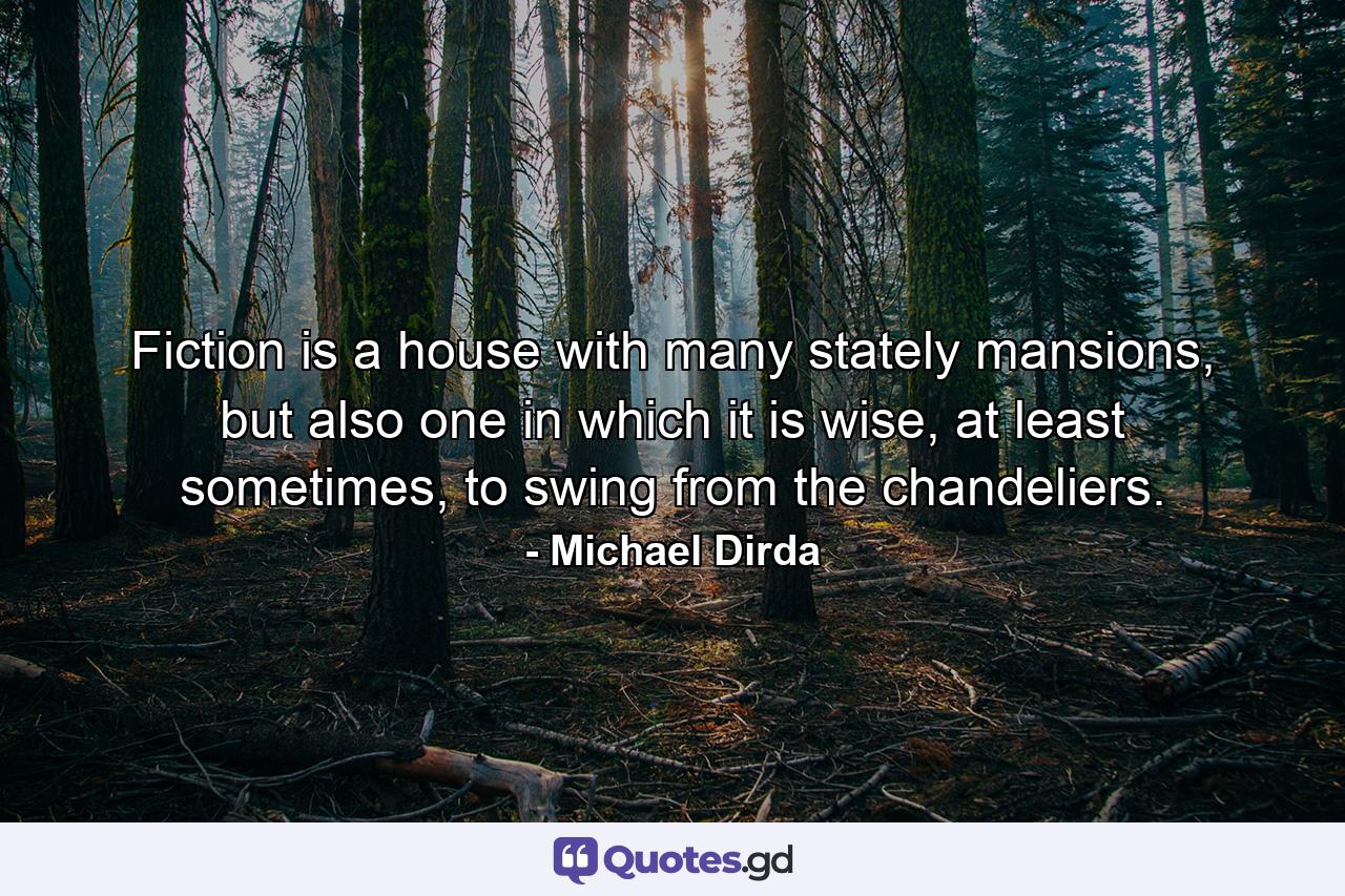 Fiction is a house with many stately mansions, but also one in which it is wise, at least sometimes, to swing from the chandeliers. - Quote by Michael Dirda