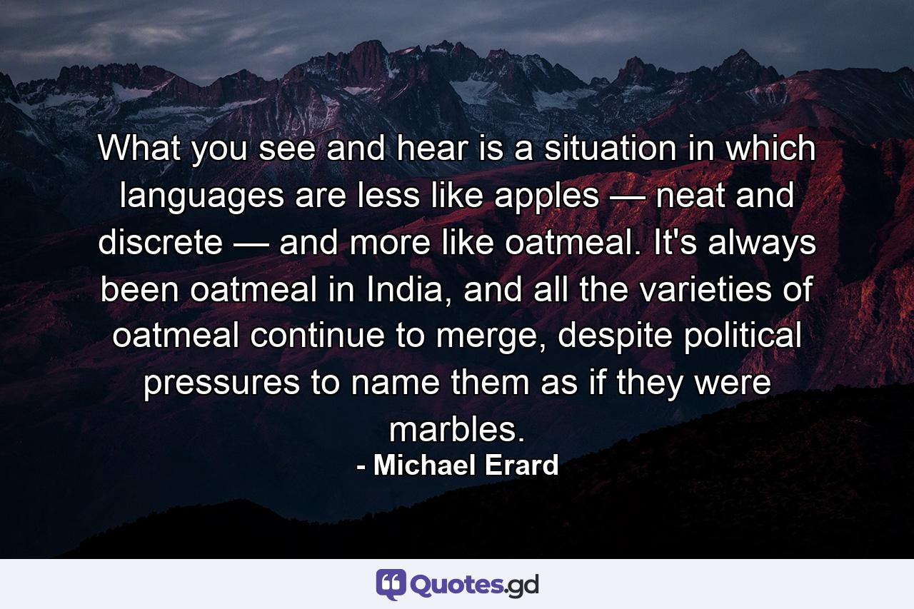 What you see and hear is a situation in which languages are less like apples — neat and discrete — and more like oatmeal. It's always been oatmeal in India, and all the varieties of oatmeal continue to merge, despite political pressures to name them as if they were marbles. - Quote by Michael Erard