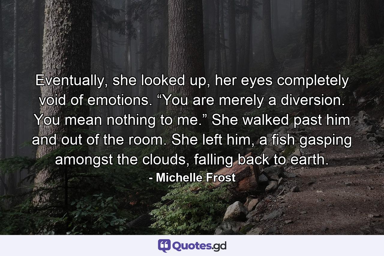 Eventually, she looked up, her eyes completely void of emotions. “You are merely a diversion. You mean nothing to me.” She walked past him and out of the room. She left him, a fish gasping amongst the clouds, falling back to earth. - Quote by Michelle Frost