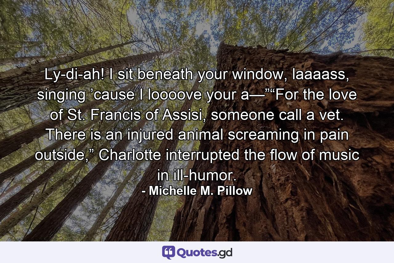 Ly-di-ah! I sit beneath your window, laaaass, singing ’cause I loooove your a—”“For the love of St. Francis of Assisi, someone call a vet. There is an injured animal screaming in pain outside,” Charlotte interrupted the flow of music in ill-humor. - Quote by Michelle M. Pillow