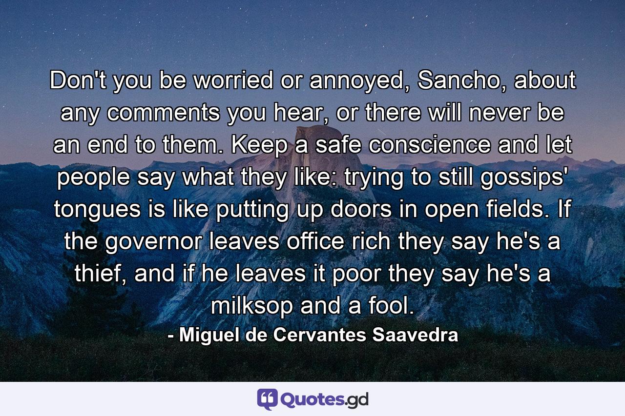 Don't you be worried or annoyed, Sancho, about any comments you hear, or there will never be an end to them. Keep a safe conscience and let people say what they like: trying to still gossips' tongues is like putting up doors in open fields. If the governor leaves office rich they say he's a thief, and if he leaves it poor they say he's a milksop and a fool. - Quote by Miguel de Cervantes Saavedra