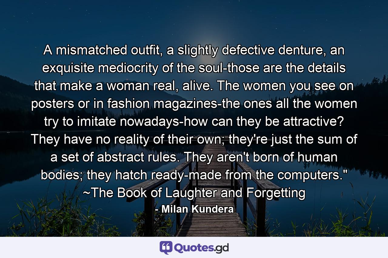 A mismatched outfit, a slightly defective denture, an exquisite mediocrity of the soul-those are the details that make a woman real, alive. The women you see on posters or in fashion magazines-the ones all the women try to imitate nowadays-how can they be attractive? They have no reality of their own; they're just the sum of a set of abstract rules. They aren't born of human bodies; they hatch ready-made from the computers.