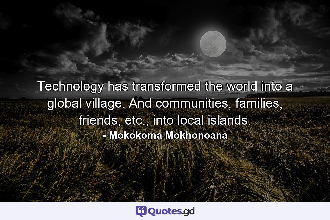 Technology has transformed the world into a global village. And communities, families, friends, etc., into local islands. - Quote by Mokokoma Mokhonoana