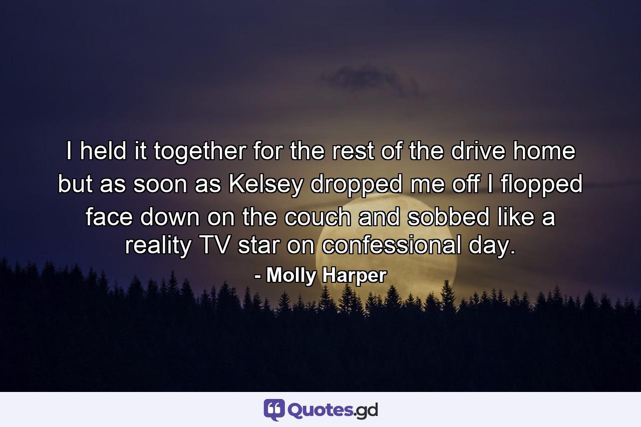 I held it together for the rest of the drive home but as soon as Kelsey dropped me off I flopped face down on the couch and sobbed like a reality TV star on confessional day. - Quote by Molly Harper