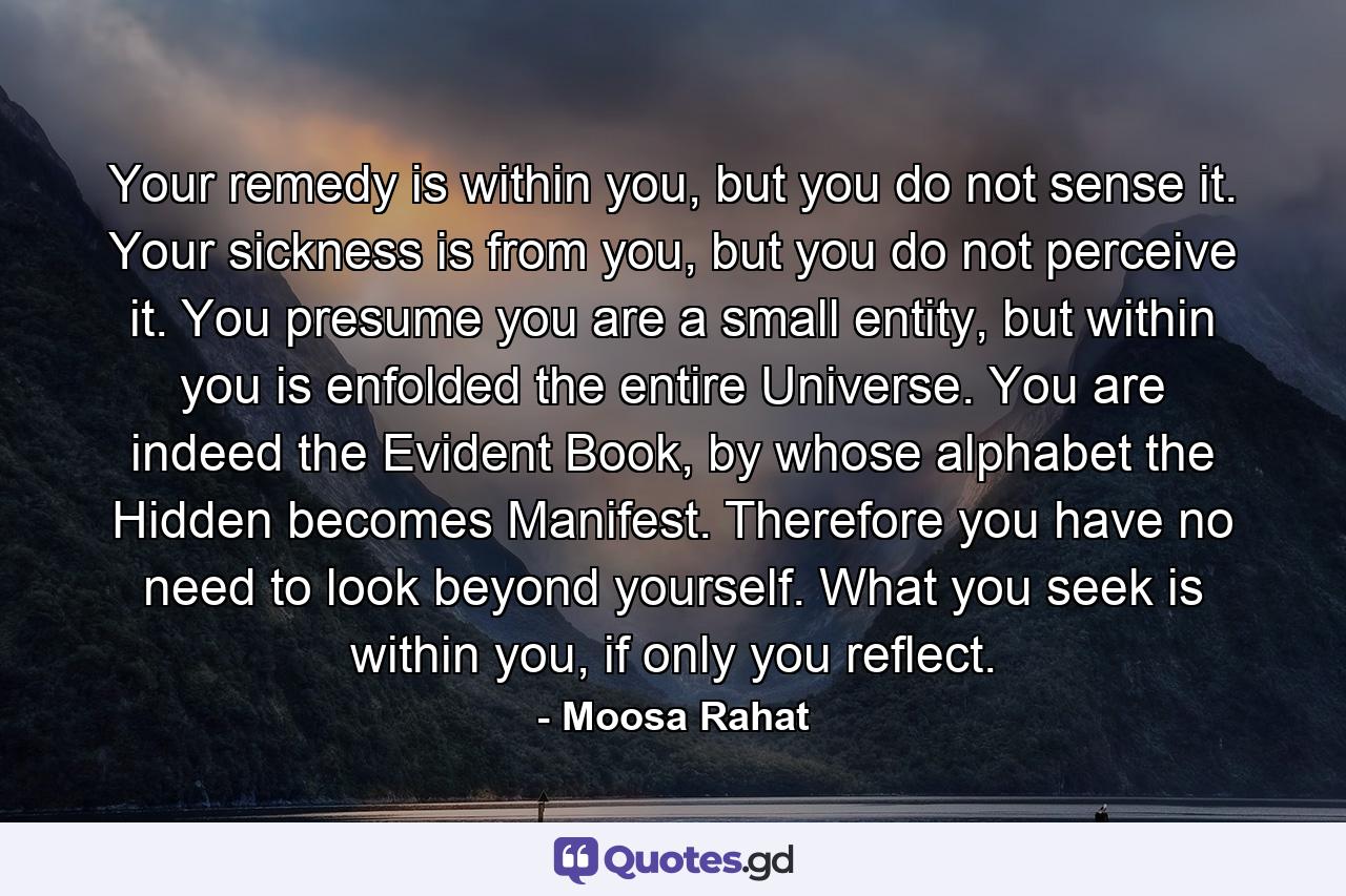 Your remedy is within you, but you do not sense it. Your sickness is from you, but you do not perceive it. You presume you are a small entity, but within you is enfolded the entire Universe. You are indeed the Evident Book, by whose alphabet the Hidden becomes Manifest. Therefore you have no need to look beyond yourself. What you seek is within you, if only you reflect. - Quote by Moosa Rahat