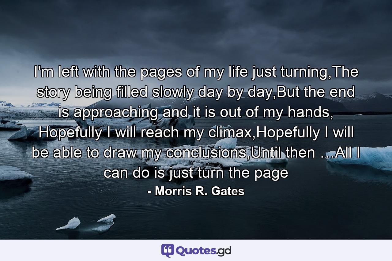 I'm left with the pages of my life just turning,The story being filled slowly day by day,But the end is approaching and it is out of my hands, Hopefully I will reach my climax,Hopefully I will be able to draw my conclusions,Until then …All I can do is just turn the page - Quote by Morris R. Gates