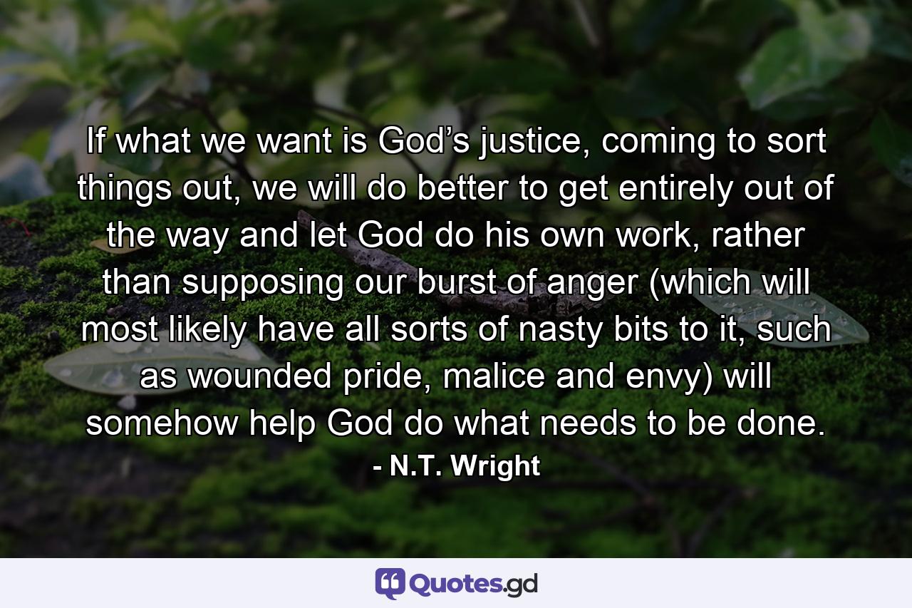 If what we want is God’s justice, coming to sort things out, we will do better to get entirely out of the way and let God do his own work, rather than supposing our burst of anger (which will most likely have all sorts of nasty bits to it, such as wounded pride, malice and envy) will somehow help God do what needs to be done. - Quote by N.T. Wright