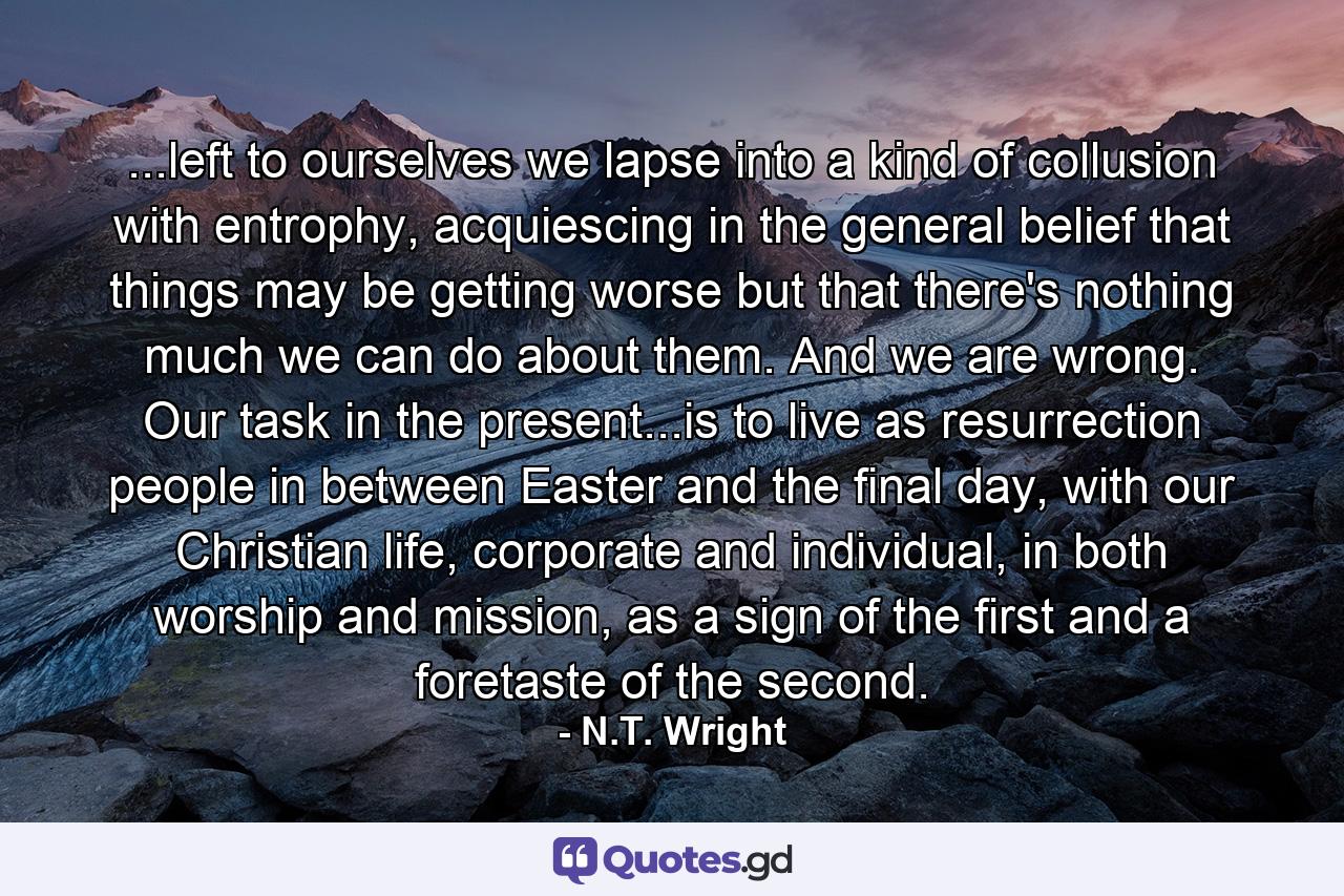 ...left to ourselves we lapse into a kind of collusion with entrophy, acquiescing in the general belief that things may be getting worse but that there's nothing much we can do about them. And we are wrong. Our task in the present...is to live as resurrection people in between Easter and the final day, with our Christian life, corporate and individual, in both worship and mission, as a sign of the first and a foretaste of the second. - Quote by N.T. Wright