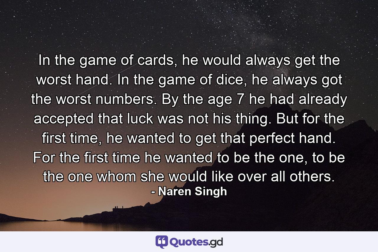 In the game of cards, he would always get the worst hand. In the game of dice, he always got the worst numbers. By the age 7 he had already accepted that luck was not his thing. But for the first time, he wanted to get that perfect hand. For the first time he wanted to be the one, to be the one whom she would like over all others. - Quote by Naren Singh