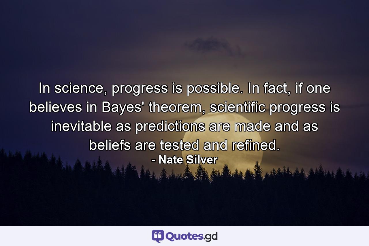 In science, progress is possible. In fact, if one believes in Bayes' theorem, scientific progress is inevitable as predictions are made and as beliefs are tested and refined. - Quote by Nate Silver