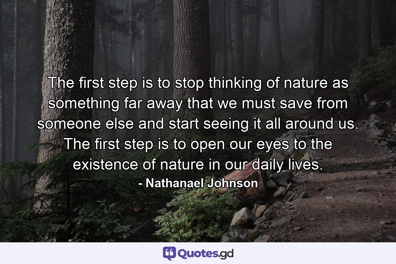 The first step is to stop thinking of nature as something far away that we must save from someone else and start seeing it all around us. The first step is to open our eyes to the existence of nature in our daily lives. - Quote by Nathanael Johnson