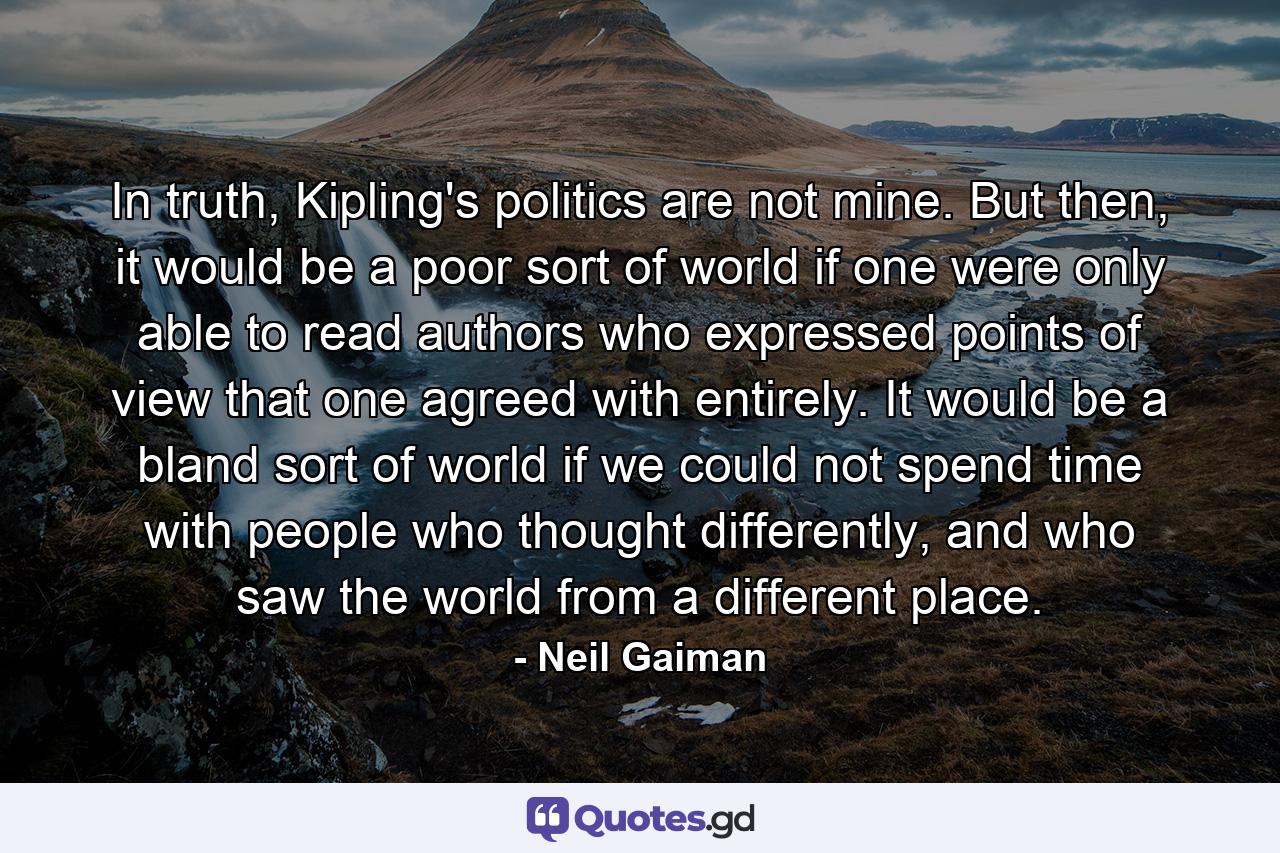 In truth, Kipling's politics are not mine. But then, it would be a poor sort of world if one were only able to read authors who expressed points of view that one agreed with entirely. It would be a bland sort of world if we could not spend time with people who thought differently, and who saw the world from a different place. - Quote by Neil Gaiman