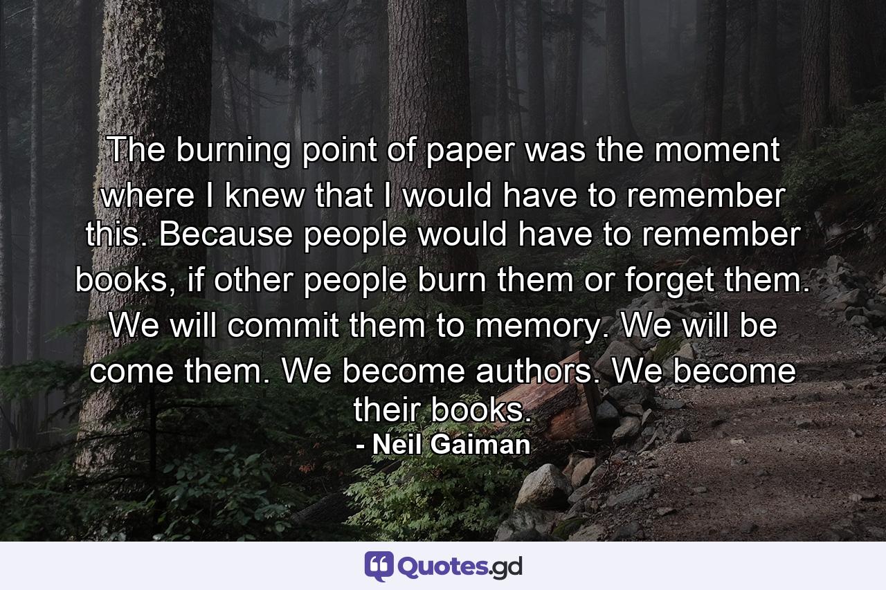 The burning point of paper was the moment where I knew that I would have to remember this. Because people would have to remember books, if other people burn them or forget them. We will commit them to memory. We will be come them. We become authors. We become their books. - Quote by Neil Gaiman