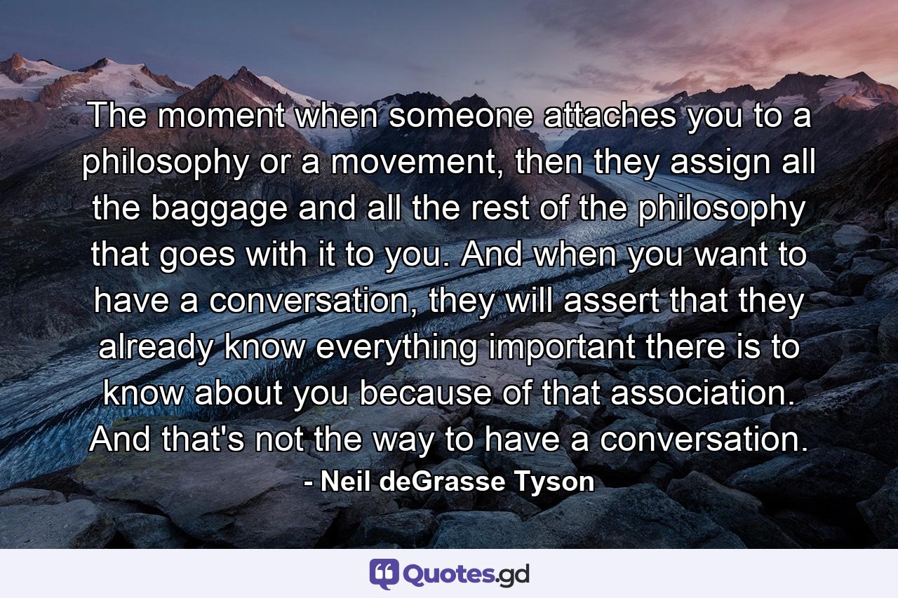 The moment when someone attaches you to a philosophy or a movement, then they assign all the baggage and all the rest of the philosophy that goes with it to you. And when you want to have a conversation, they will assert that they already know everything important there is to know about you because of that association. And that's not the way to have a conversation. - Quote by Neil deGrasse Tyson