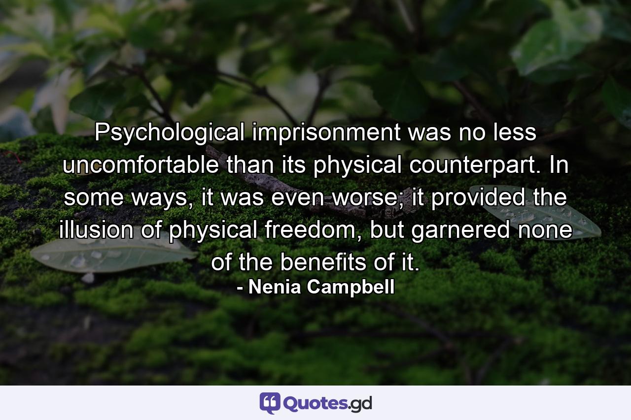 Psychological imprisonment was no less uncomfortable than its physical counterpart. In some ways, it was even worse; it provided the illusion of physical freedom, but garnered none of the benefits of it. - Quote by Nenia Campbell