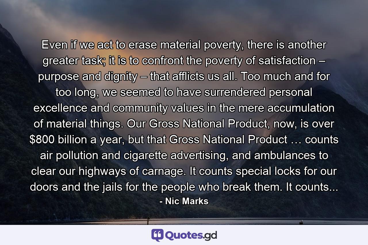 Even if we act to erase material poverty, there is another greater task; it is to confront the poverty of satisfaction – purpose and dignity – that afflicts us all. Too much and for too long, we seemed to have surrendered personal excellence and community values in the mere accumulation of material things. Our Gross National Product, now, is over $800 billion a year, but that Gross National Product … counts air pollution and cigarette advertising, and ambulances to clear our highways of carnage. It counts special locks for our doors and the jails for the people who break them. It counts... - Quote by Nic Marks