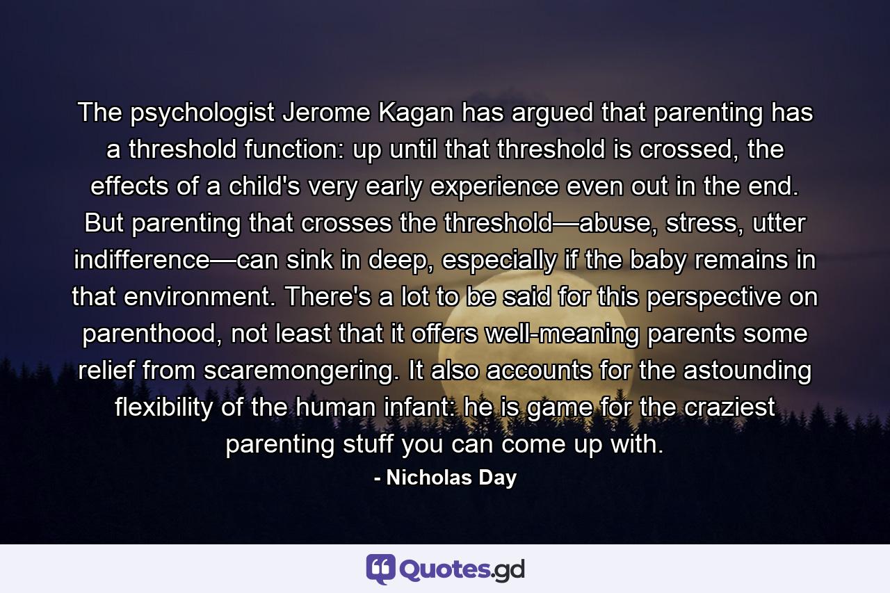 The psychologist Jerome Kagan has argued that parenting has a threshold function: up until that threshold is crossed, the effects of a child's very early experience even out in the end. But parenting that crosses the threshold—abuse, stress, utter indifference—can sink in deep, especially if the baby remains in that environment. There's a lot to be said for this perspective on parenthood, not least that it offers well-meaning parents some relief from scaremongering. It also accounts for the astounding flexibility of the human infant: he is game for the craziest parenting stuff you can come up with. - Quote by Nicholas Day