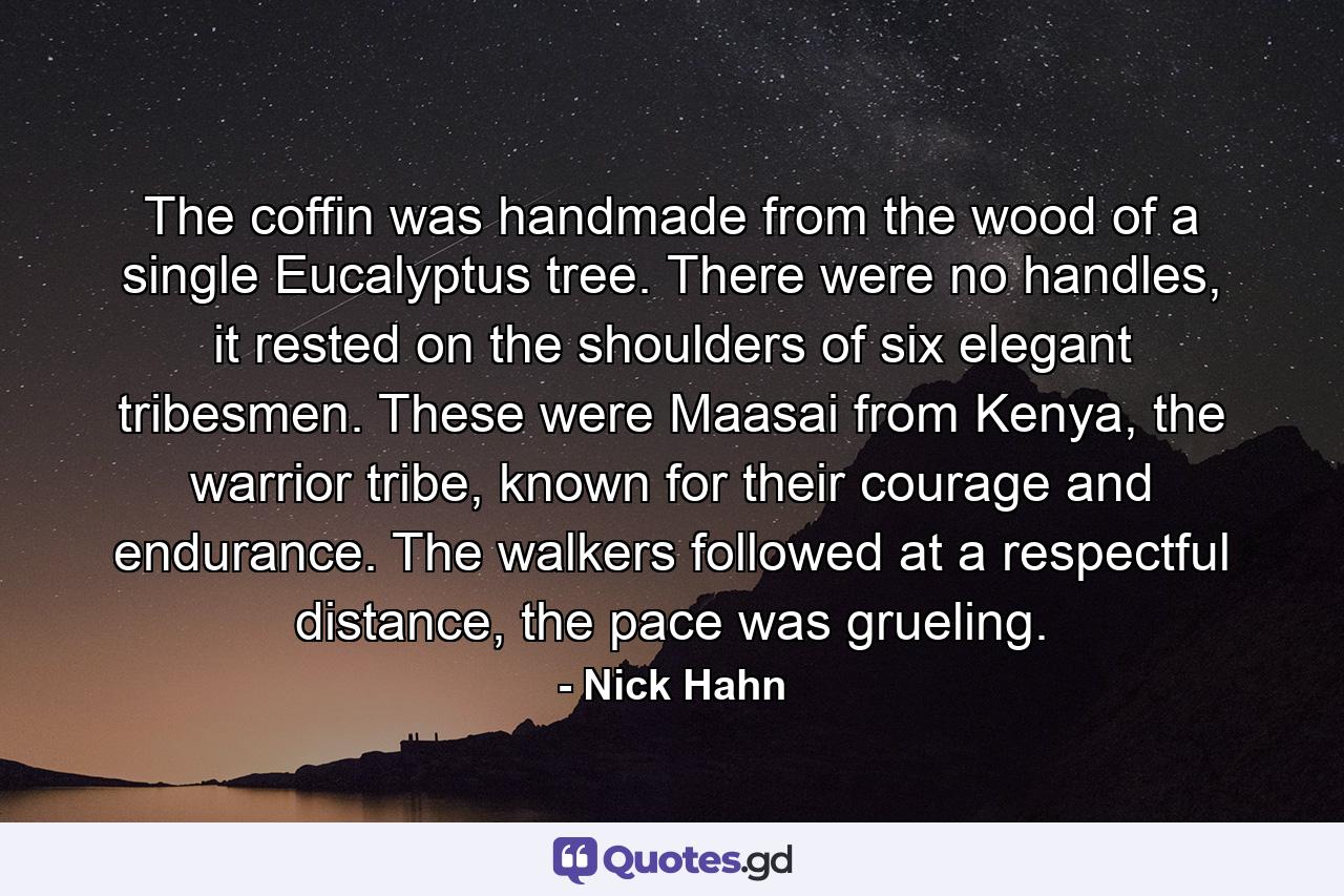 The coffin was handmade from the wood of a single Eucalyptus tree. There were no handles, it rested on the shoulders of six elegant tribesmen. These were Maasai from Kenya, the warrior tribe, known for their courage and endurance. The walkers followed at a respectful distance, the pace was grueling. - Quote by Nick Hahn