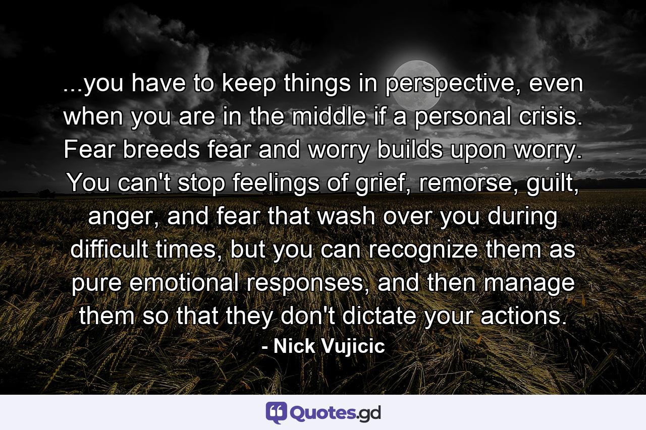 ...you have to keep things in perspective, even when you are in the middle if a personal crisis. Fear breeds fear and worry builds upon worry. You can't stop feelings of grief, remorse, guilt, anger, and fear that wash over you during difficult times, but you can recognize them as pure emotional responses, and then manage them so that they don't dictate your actions. - Quote by Nick Vujicic