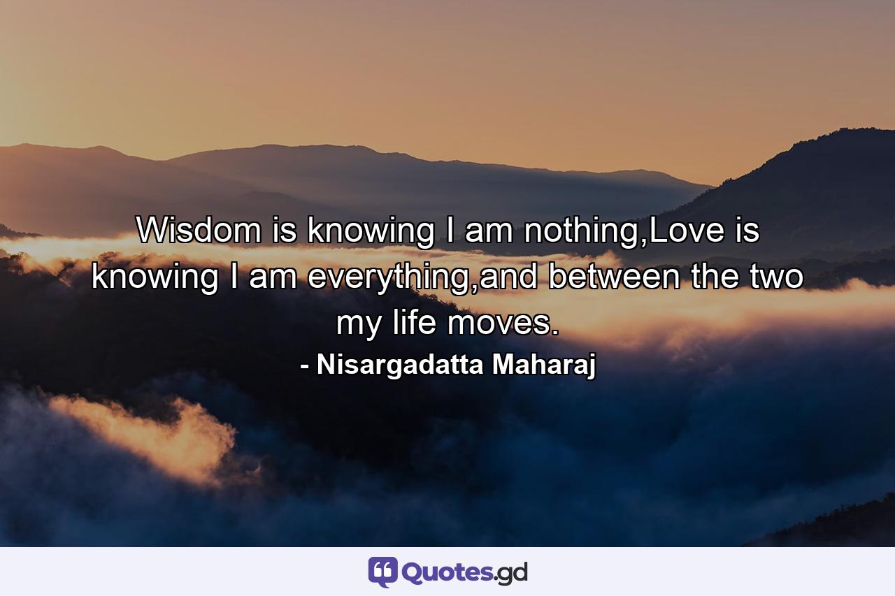 Wisdom is knowing I am nothing,Love is knowing I am everything,and between the two my life moves. - Quote by Nisargadatta Maharaj