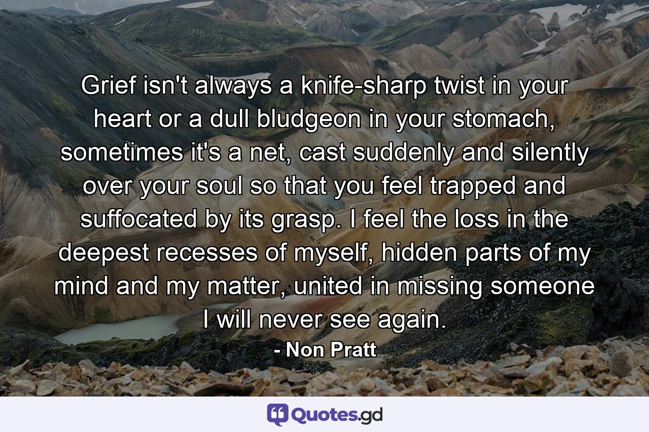 Grief isn't always a knife-sharp twist in your heart or a dull bludgeon in your stomach, sometimes it's a net, cast suddenly and silently over your soul so that you feel trapped and suffocated by its grasp. I feel the loss in the deepest recesses of myself, hidden parts of my mind and my matter, united in missing someone I will never see again. - Quote by Non Pratt