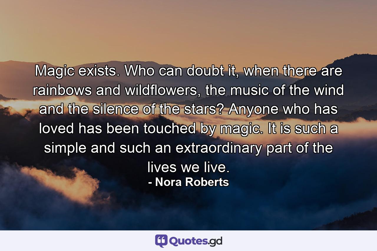 Magic exists. Who can doubt it, when there are rainbows and wildflowers, the music of the wind and the silence of the stars? Anyone who has loved has been touched by magic. It is such a simple and such an extraordinary part of the lives we live. - Quote by Nora Roberts