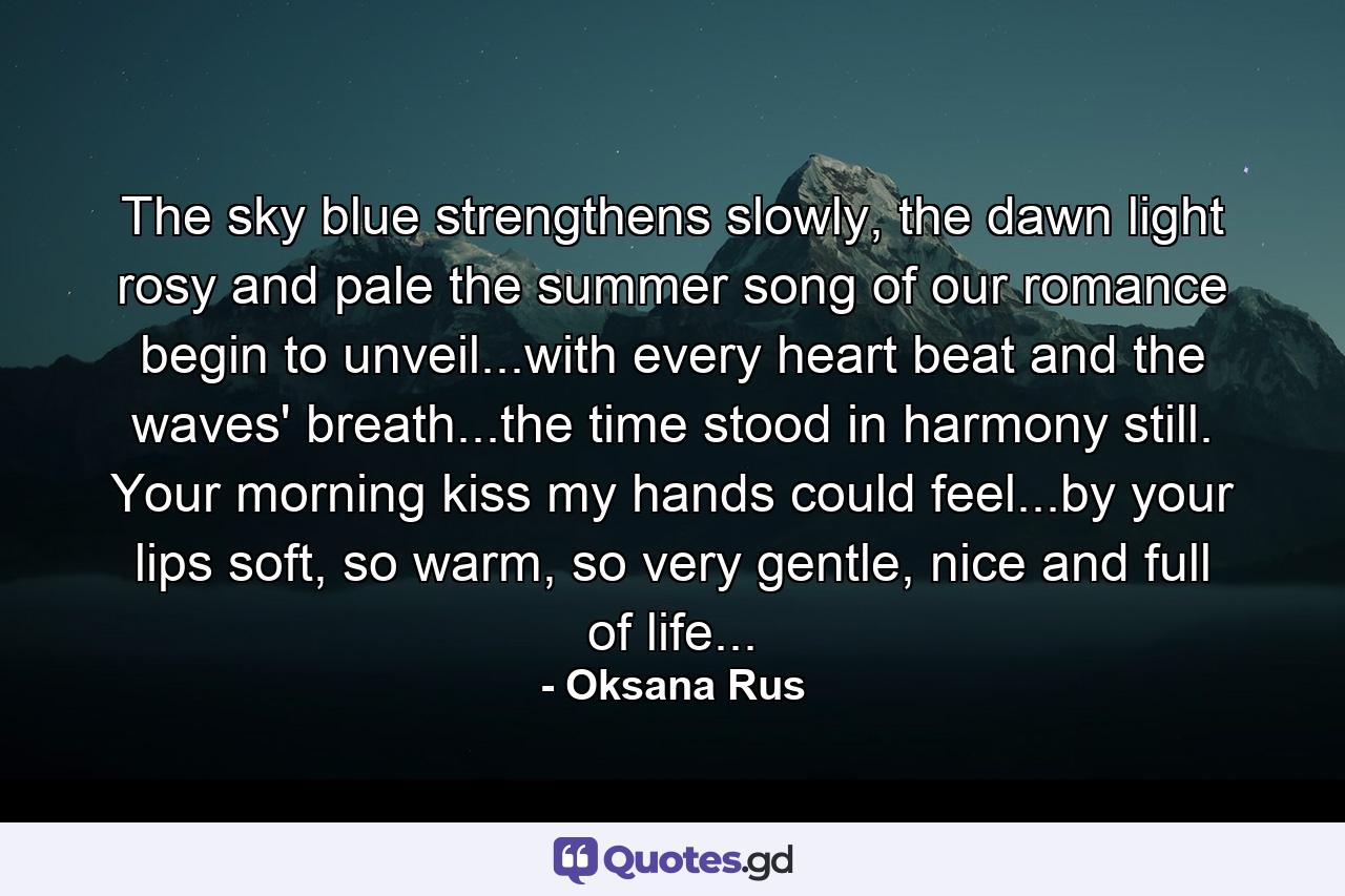 The sky blue strengthens slowly, the dawn light rosy and pale the summer song of our romance begin to unveil...with every heart beat and the waves' breath...the time stood in harmony still. Your morning kiss my hands could feel...by your lips soft, so warm, so very gentle, nice and full of life... - Quote by Oksana Rus