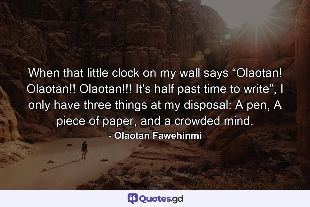 When that little clock on my wall says “Olaotan! Olaotan!! Olaotan!!! It’s half past time to write”, I only have three things at my disposal: A pen, A piece of paper, and a crowded mind. - Quote by Olaotan Fawehinmi