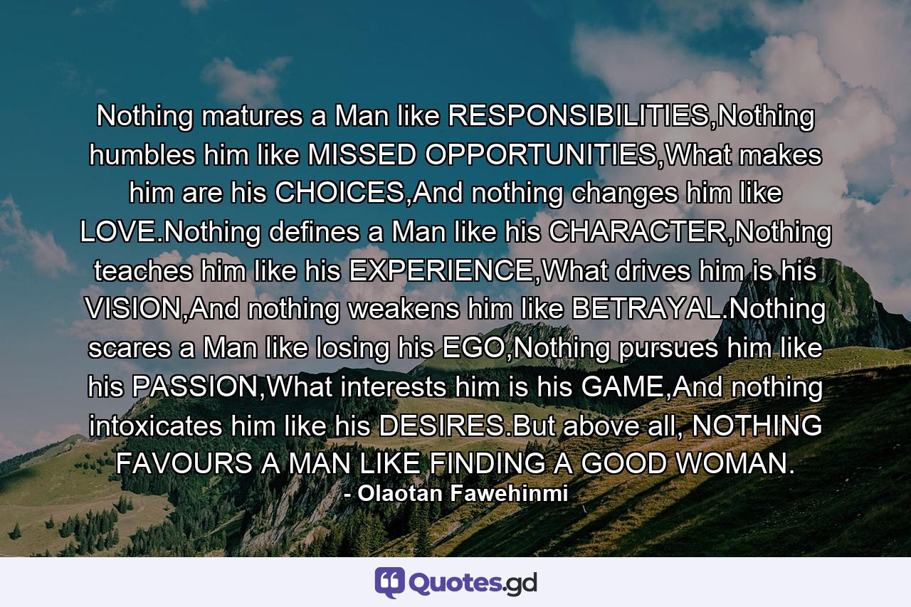 Nothing matures a Man like RESPONSIBILITIES,Nothing humbles him like MISSED OPPORTUNITIES,What makes him are his CHOICES,And nothing changes him like LOVE.Nothing defines a Man like his CHARACTER,Nothing teaches him like his EXPERIENCE,What drives him is his VISION,And nothing weakens him like BETRAYAL.Nothing scares a Man like losing his EGO,Nothing pursues him like his PASSION,What interests him is his GAME,And nothing intoxicates him like his DESIRES.But above all, NOTHING FAVOURS A MAN LIKE FINDING A GOOD WOMAN. - Quote by Olaotan Fawehinmi