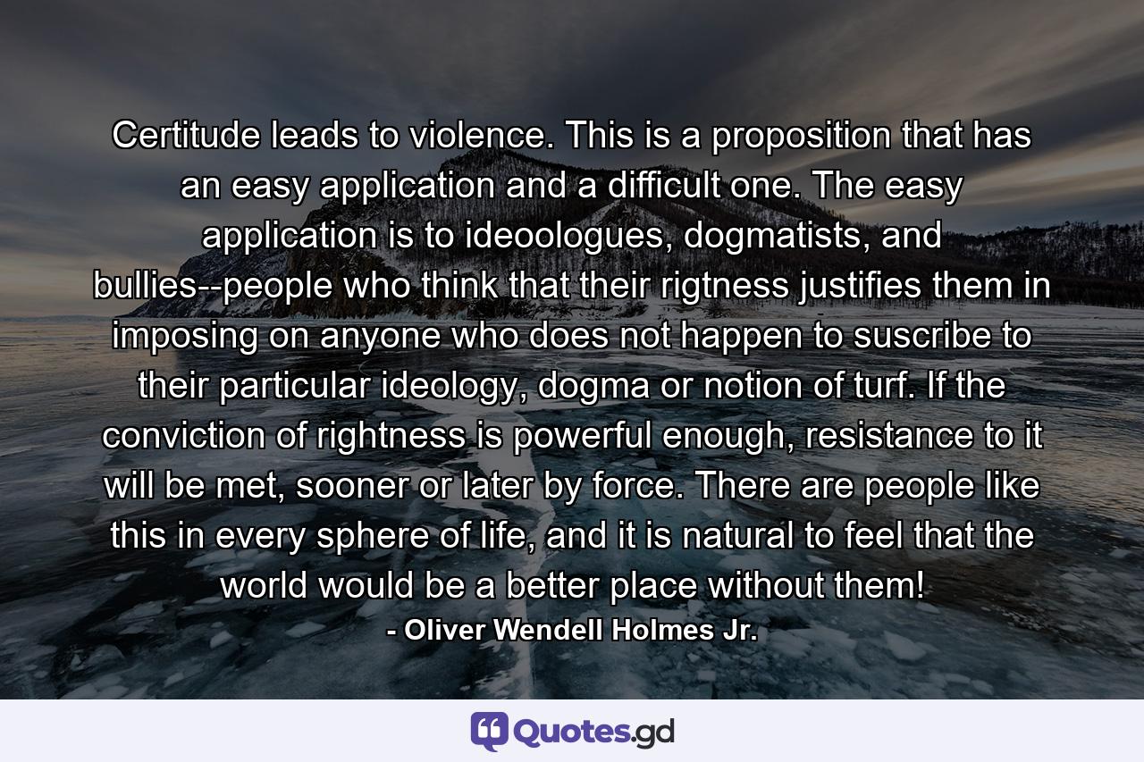 Certitude leads to violence. This is a proposition that has an easy application and a difficult one. The easy application is to ideoologues, dogmatists, and bullies--people who think that their rigtness justifies them in imposing on anyone who does not happen to suscribe to their particular ideology, dogma or notion of turf. If the conviction of rightness is powerful enough, resistance to it will be met, sooner or later by force. There are people like this in every sphere of life, and it is natural to feel that the world would be a better place without them! - Quote by Oliver Wendell Holmes Jr.