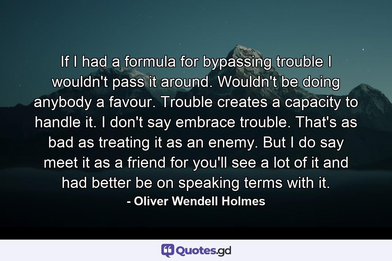 If I had a formula for bypassing trouble  I wouldn't pass it around. Wouldn't be doing anybody a favour. Trouble creates a capacity to handle it. I don't say embrace trouble. That's as bad as treating it as an enemy. But I do say  meet it as a friend  for you'll see a lot of it and had better be on speaking terms with it. - Quote by Oliver Wendell Holmes