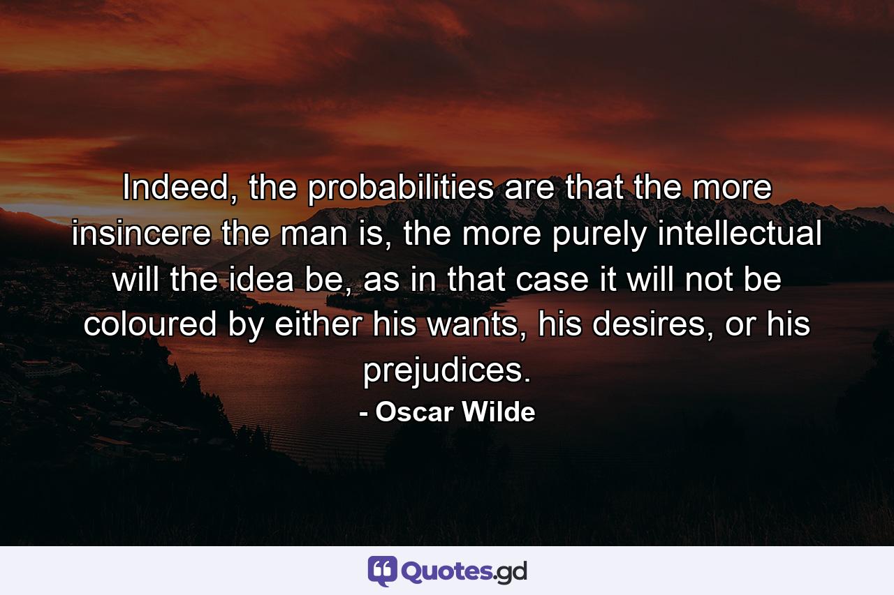 Indeed, the probabilities are that the more insincere the man is, the more purely intellectual will the idea be, as in that case it will not be coloured by either his wants, his desires, or his prejudices. - Quote by Oscar Wilde