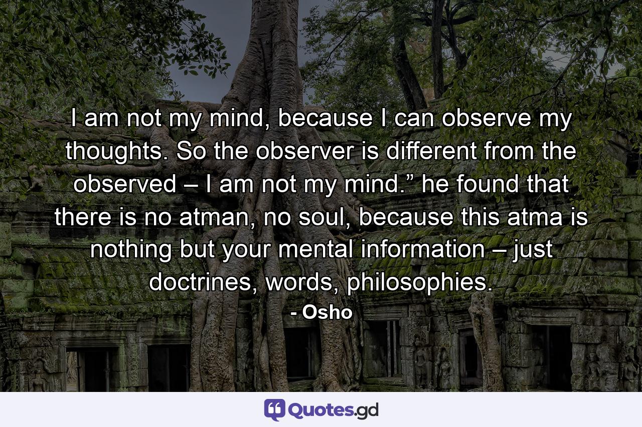 I am not my mind, because I can observe my thoughts. So the observer is different from the observed – I am not my mind.” he found that there is no atman, no soul, because this atma is nothing but your mental information – just doctrines, words, philosophies. - Quote by Osho