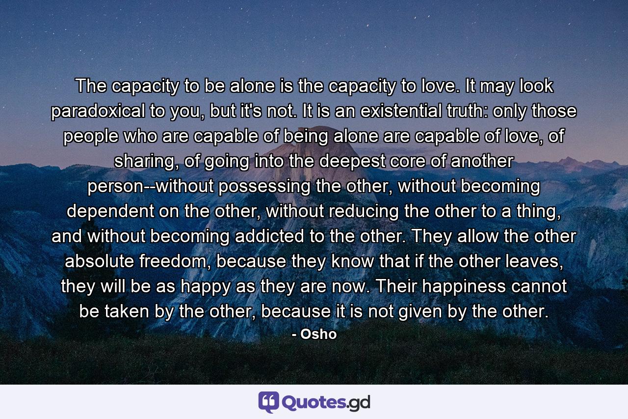 The capacity to be alone is the capacity to love. It may look paradoxical to you, but it's not. It is an existential truth: only those people who are capable of being alone are capable of love, of sharing, of going into the deepest core of another person--without possessing the other, without becoming dependent on the other, without reducing the other to a thing, and without becoming addicted to the other. They allow the other absolute freedom, because they know that if the other leaves, they will be as happy as they are now. Their happiness cannot be taken by the other, because it is not given by the other. - Quote by Osho