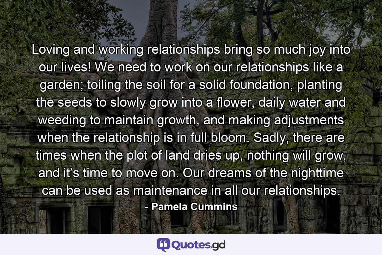 Loving and working relationships bring so much joy into our lives! We need to work on our relationships like a garden; toiling the soil for a solid foundation, planting the seeds to slowly grow into a flower, daily water and weeding to maintain growth, and making adjustments when the relationship is in full bloom. Sadly, there are times when the plot of land dries up, nothing will grow, and it’s time to move on. Our dreams of the nighttime can be used as maintenance in all our relationships. - Quote by Pamela Cummins