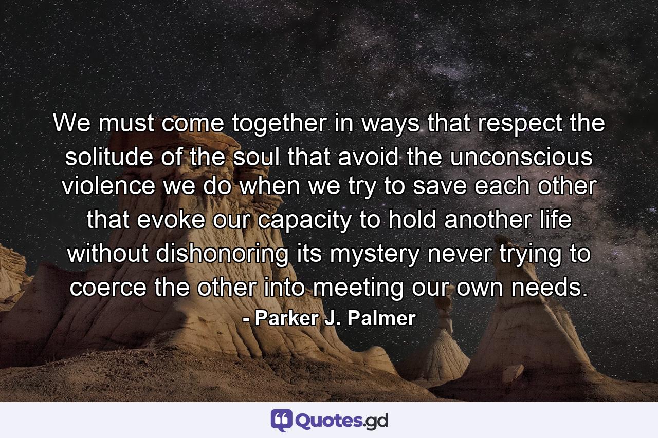 We must come together in ways that respect the solitude of the soul that avoid the unconscious violence we do when we try to save each other that evoke our capacity to hold another life without dishonoring its mystery never trying to coerce the other into meeting our own needs. - Quote by Parker J. Palmer