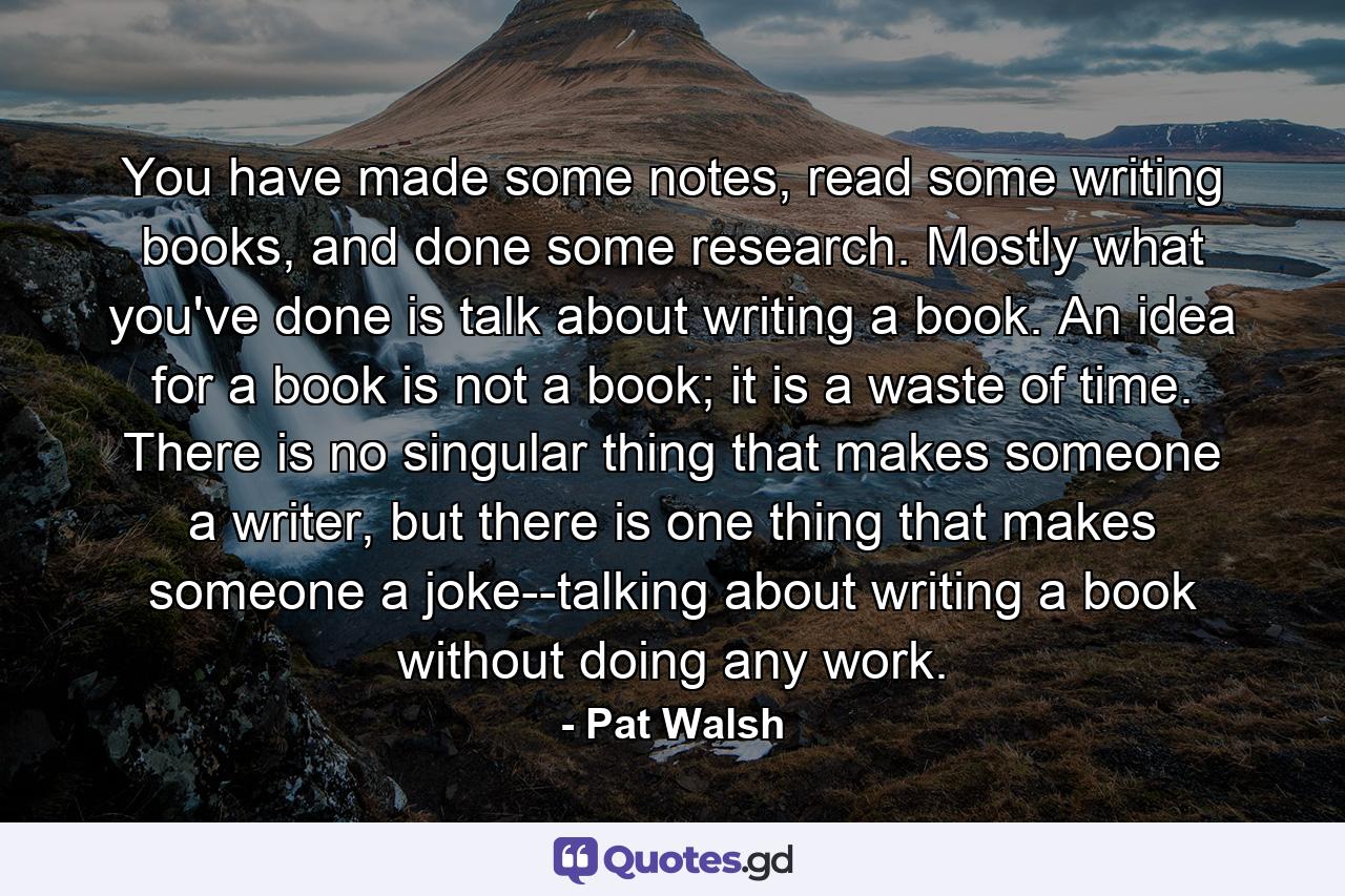 You have made some notes, read some writing books, and done some research. Mostly what you've done is talk about writing a book. An idea for a book is not a book; it is a waste of time. There is no singular thing that makes someone a writer, but there is one thing that makes someone a joke--talking about writing a book without doing any work. - Quote by Pat Walsh