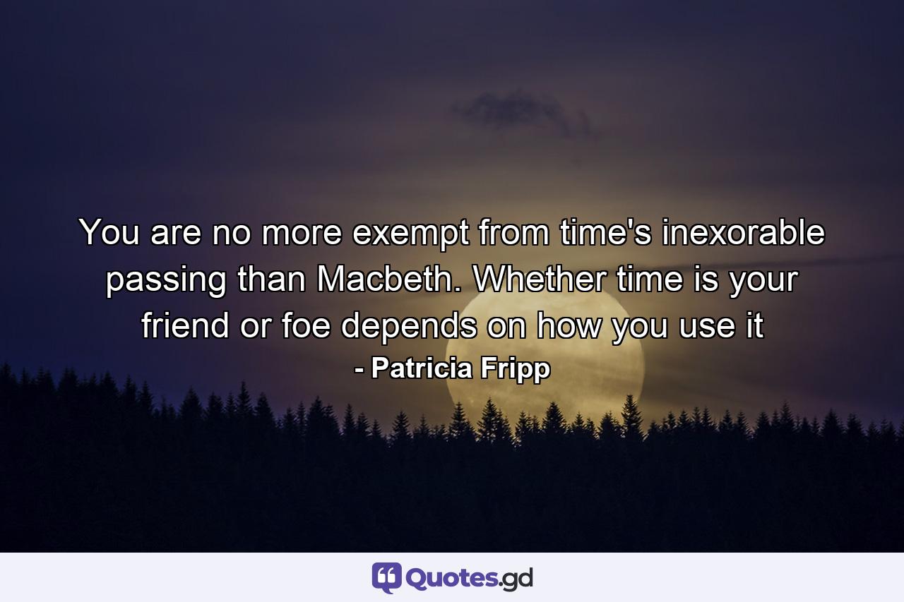 You are no more exempt from time's inexorable passing than Macbeth. Whether time is your friend or foe depends on how you use it - Quote by Patricia Fripp