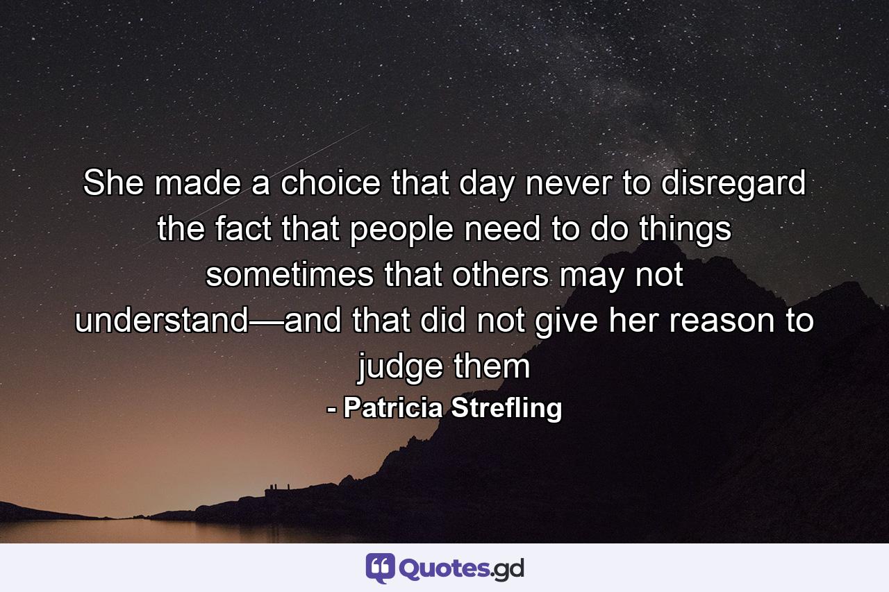 She made a choice that day never to disregard the fact that people need to do things sometimes that others may not understand—and that did not give her reason to judge them - Quote by Patricia Strefling