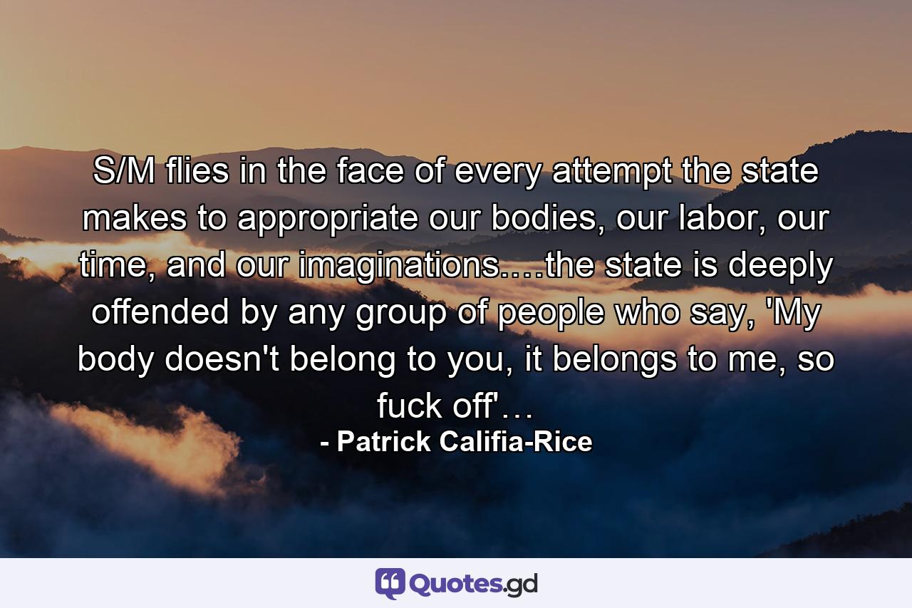 S/M flies in the face of every attempt the state makes to appropriate our bodies, our labor, our time, and our imaginations.…the state is deeply offended by any group of people who say, 'My body doesn't belong to you, it belongs to me, so fuck off'… - Quote by Patrick Califia-Rice