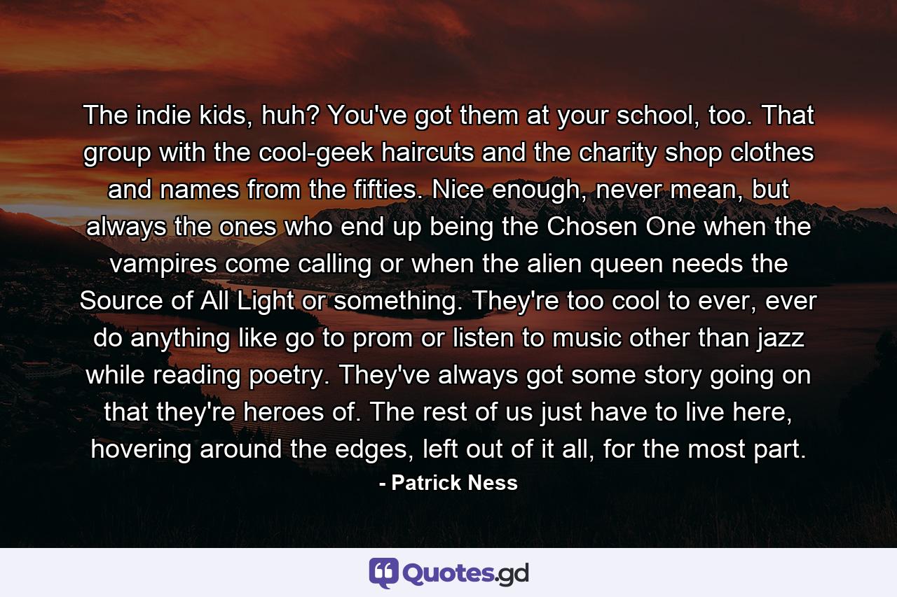 The indie kids, huh? You've got them at your school, too. That group with the cool-geek haircuts and the charity shop clothes and names from the fifties. Nice enough, never mean, but always the ones who end up being the Chosen One when the vampires come calling or when the alien queen needs the Source of All Light or something. They're too cool to ever, ever do anything like go to prom or listen to music other than jazz while reading poetry. They've always got some story going on that they're heroes of. The rest of us just have to live here, hovering around the edges, left out of it all, for the most part. - Quote by Patrick Ness