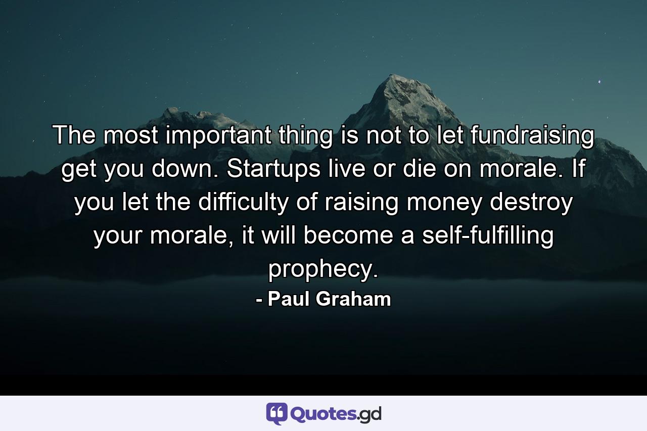 The most important thing is not to let fundraising get you down. Startups live or die on morale. If you let the difficulty of raising money destroy your morale, it will become a self-fulfilling prophecy. - Quote by Paul Graham