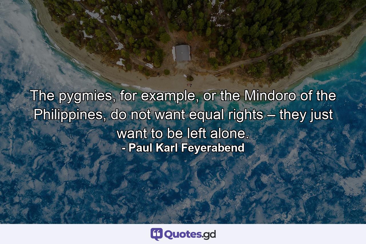 The pygmies, for example, or the Mindoro of the Philippines, do not want equal rights – they just want to be left alone. - Quote by Paul Karl Feyerabend