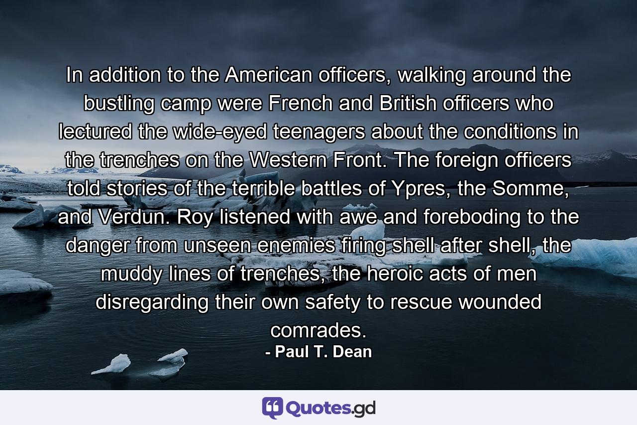 In addition to the American officers, walking around the bustling camp were French and British officers who lectured the wide-eyed teenagers about the conditions in the trenches on the Western Front. The foreign officers told stories of the terrible battles of Ypres, the Somme, and Verdun. Roy listened with awe and foreboding to the danger from unseen enemies firing shell after shell, the muddy lines of trenches, the heroic acts of men disregarding their own safety to rescue wounded comrades. - Quote by Paul T. Dean