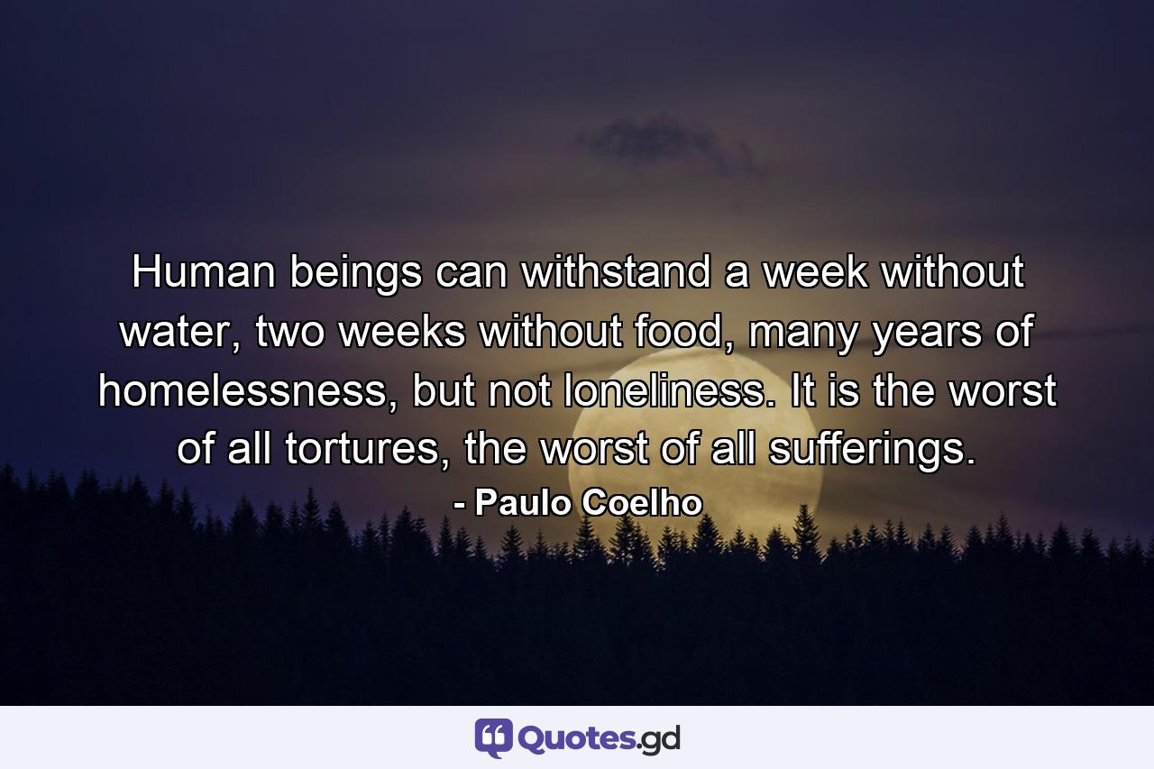 Human beings can withstand a week without water, two weeks without food, many years of homelessness, but not loneliness. It is the worst of all tortures, the worst of all sufferings. - Quote by Paulo Coelho