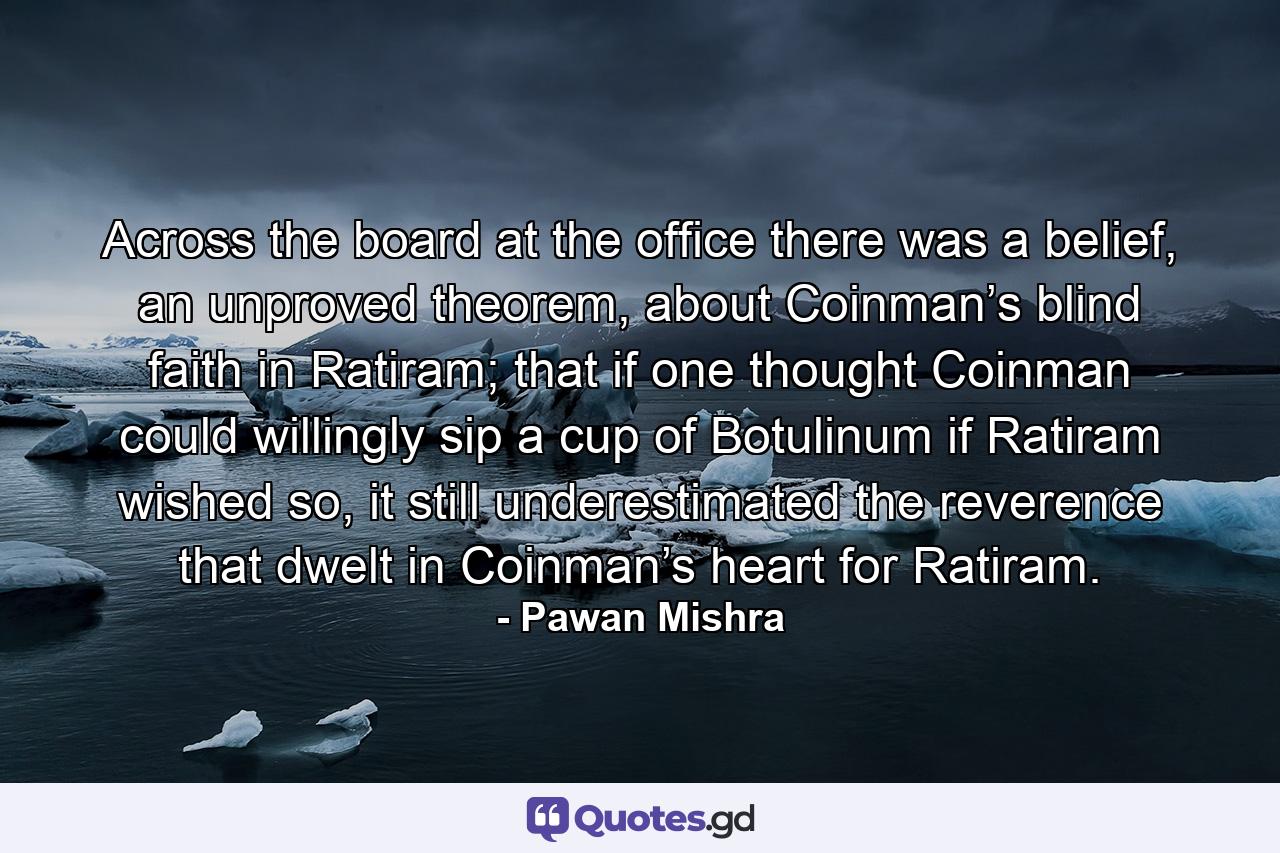 Across the board at the office there was a belief, an unproved theorem, about Coinman’s blind faith in Ratiram; that if one thought Coinman could willingly sip a cup of Botulinum if Ratiram wished so, it still underestimated the reverence that dwelt in Coinman’s heart for Ratiram. - Quote by Pawan Mishra