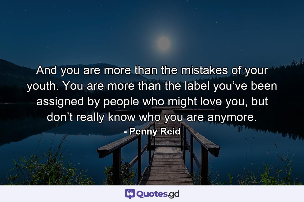 And you are more than the mistakes of your youth. You are more than the label you’ve been assigned by people who might love you, but don’t really know who you are anymore. - Quote by Penny Reid