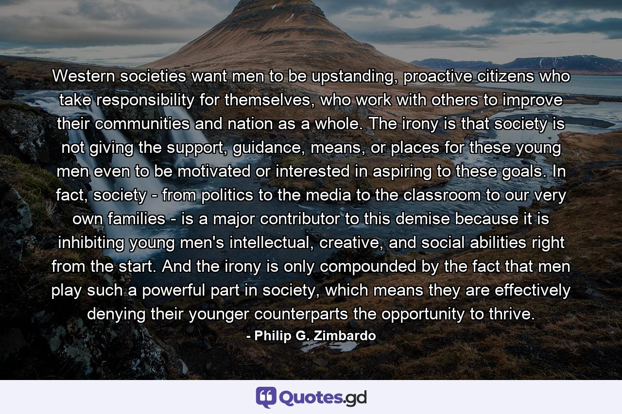 Western societies want men to be upstanding, proactive citizens who take responsibility for themselves, who work with others to improve their communities and nation as a whole. The irony is that society is not giving the support, guidance, means, or places for these young men even to be motivated or interested in aspiring to these goals. In fact, society - from politics to the media to the classroom to our very own families - is a major contributor to this demise because it is inhibiting young men's intellectual, creative, and social abilities right from the start. And the irony is only compounded by the fact that men play such a powerful part in society, which means they are effectively denying their younger counterparts the opportunity to thrive. - Quote by Philip G. Zimbardo