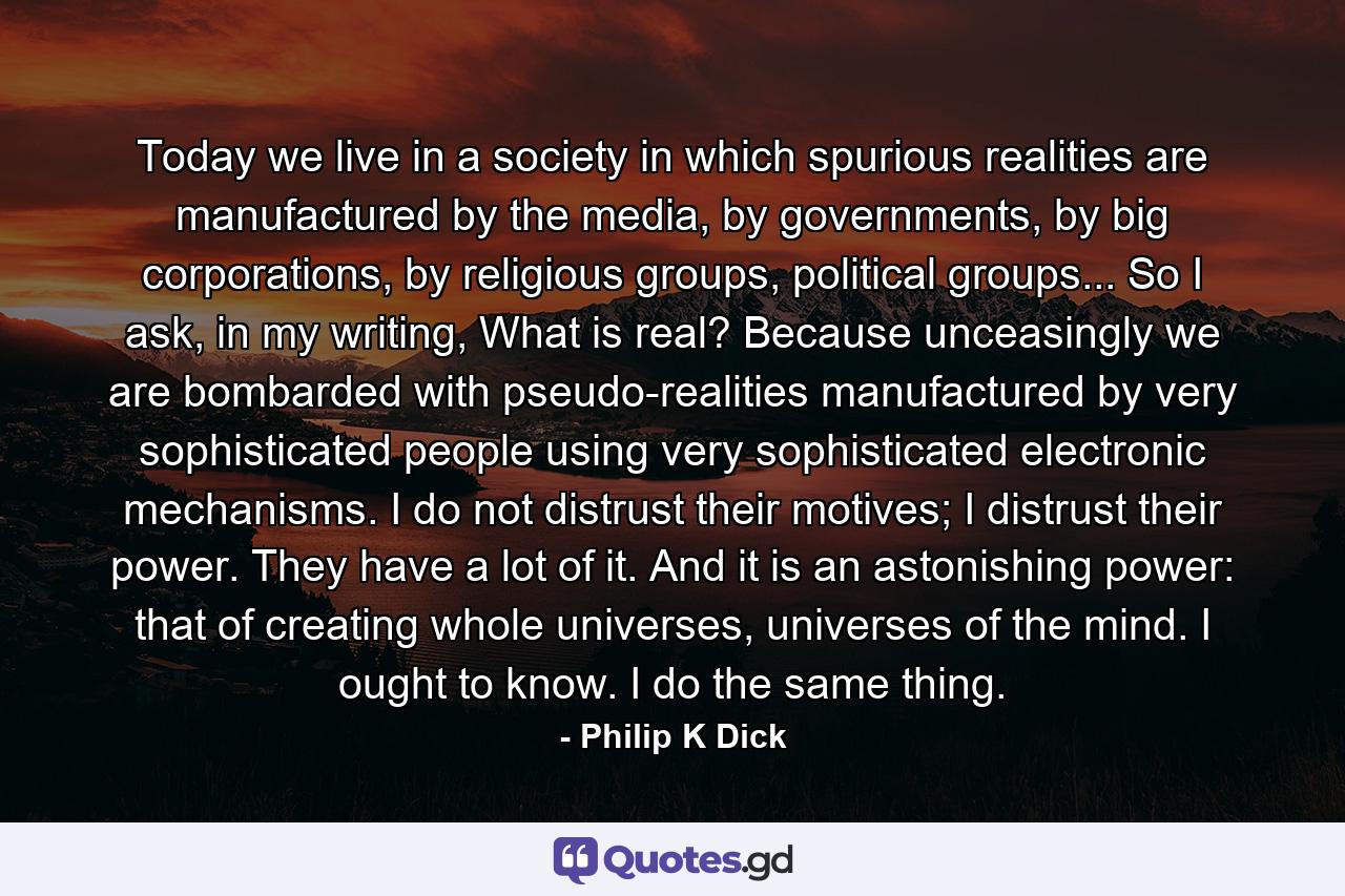 Today we live in a society in which spurious realities are manufactured by the media, by governments, by big corporations, by religious groups, political groups... So I ask, in my writing, What is real? Because unceasingly we are bombarded with pseudo-realities manufactured by very sophisticated people using very sophisticated electronic mechanisms. I do not distrust their motives; I distrust their power. They have a lot of it. And it is an astonishing power: that of creating whole universes, universes of the mind. I ought to know. I do the same thing. - Quote by Philip K Dick